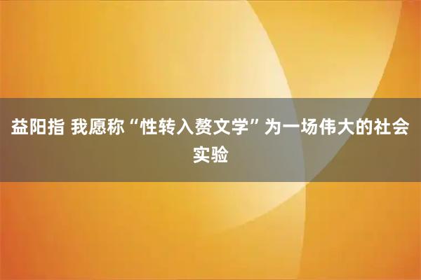 益阳指 我愿称“性转入赘文学”为一场伟大的社会实验