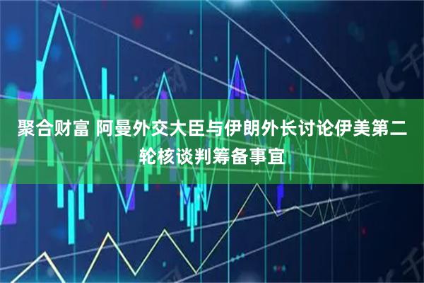 聚合财富 阿曼外交大臣与伊朗外长讨论伊美第二轮核谈判筹备事宜