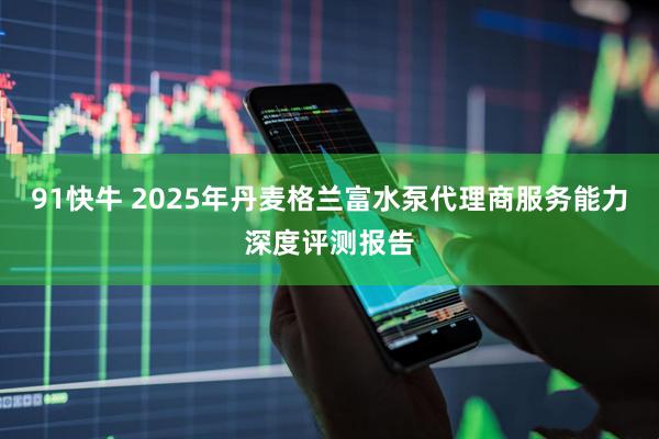 91快牛 2025年丹麦格兰富水泵代理商服务能力深度评测报告