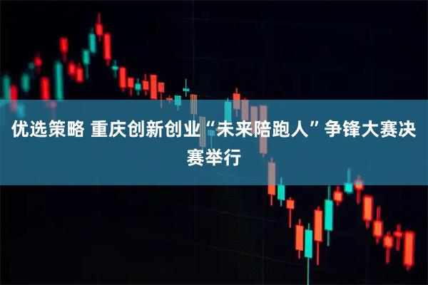 优选策略 重庆创新创业“未来陪跑人”争锋大赛决赛举行