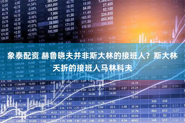 象泰配资 赫鲁晓夫并非斯大林的接班人？斯大林夭折的接班人马林科夫