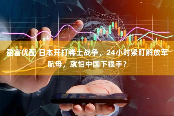 盈富优配 日本开打稀土战争，24小时紧盯解放军航母，就怕中国下狠手？