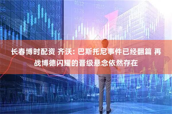 长春博时配资 齐沃: 巴斯托尼事件已经翻篇 再战博德闪耀的晋级悬念依然存在