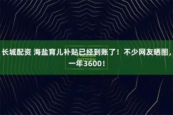 长城配资 海盐育儿补贴已经到账了！不少网友晒图，一年3600！