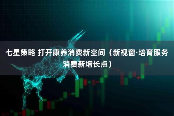 七星策略 打开康养消费新空间（新视窗·培育服务消费新增长点）