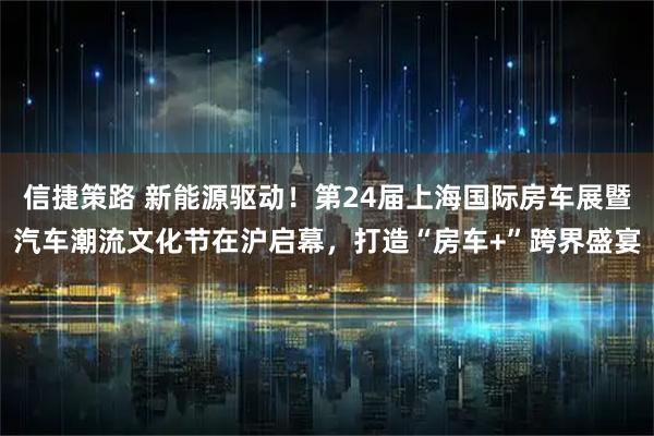 信捷策路 新能源驱动！第24届上海国际房车展暨汽车潮流文化节在沪启幕，打造“房车+”跨界盛宴