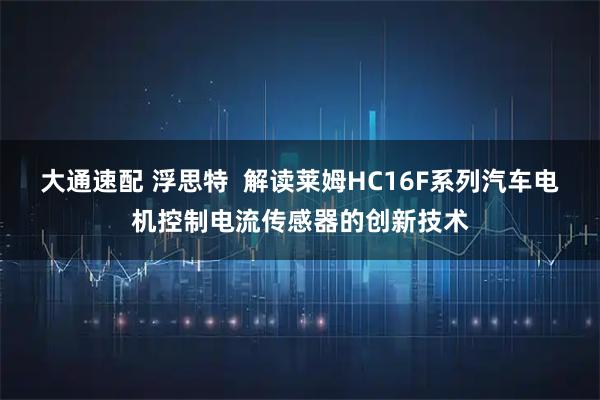 大通速配 浮思特  解读莱姆HC16F系列汽车电机控制电流传感器的创新技术