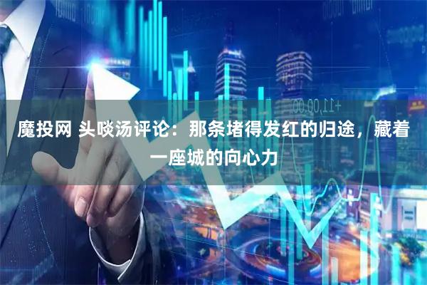 魔投网 头啖汤评论：那条堵得发红的归途，藏着一座城的向心力