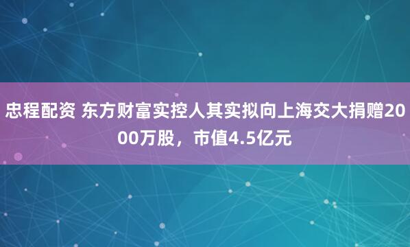 忠程配资 东方财富实控人其实拟向上海交大捐赠2000万股，市值4.5亿元