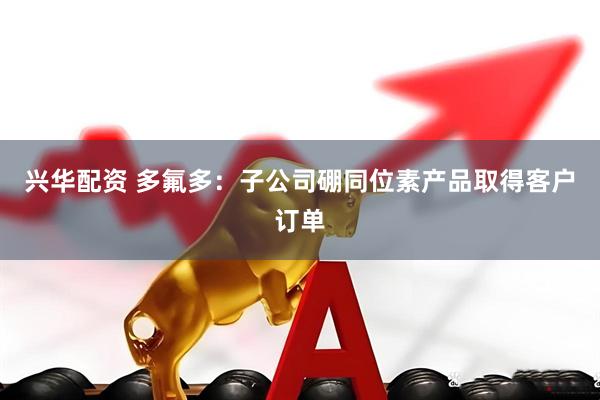 兴华配资 多氟多：子公司硼同位素产品取得客户订单