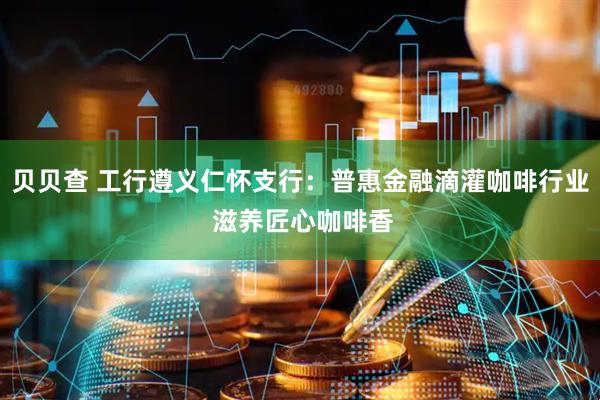 贝贝查 工行遵义仁怀支行：普惠金融滴灌咖啡行业 滋养匠心咖啡香