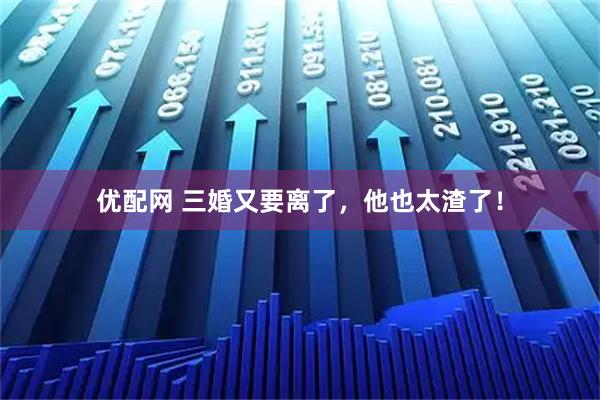 优配网 三婚又要离了，他也太渣了！