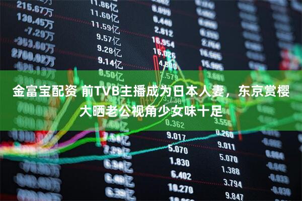 金富宝配资 前TVB主播成为日本人妻，东京赏樱大晒老公视角少女味十足
