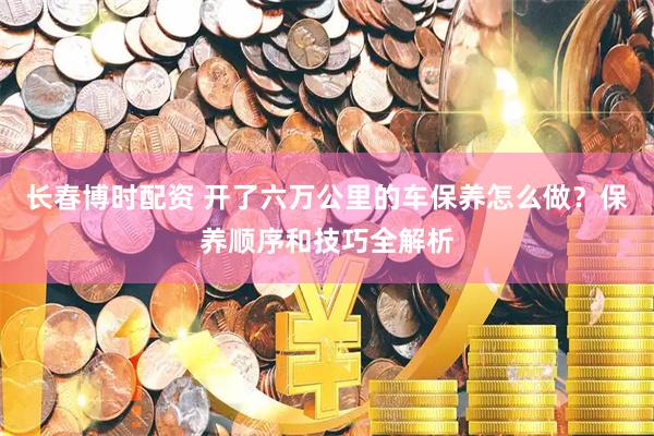 长春博时配资 开了六万公里的车保养怎么做？保养顺序和技巧全解析