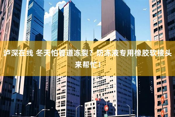 泸深在线 冬天怕管道冻裂？防冻液专用橡胶软接头来帮忙！