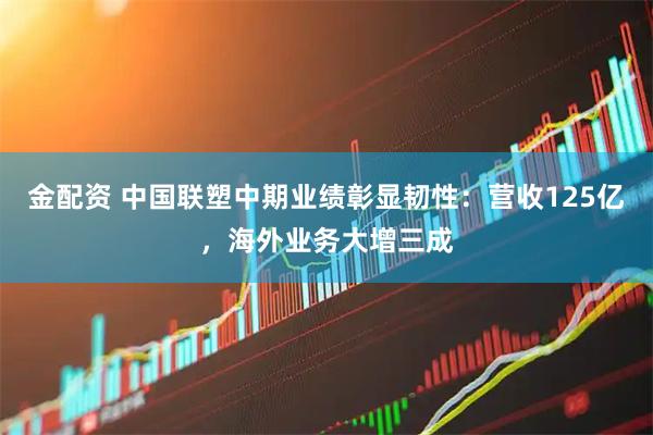 金配资 中国联塑中期业绩彰显韧性：营收125亿，海外业务大增三成