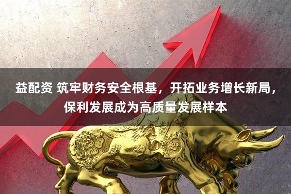 益配资 筑牢财务安全根基，开拓业务增长新局，保利发展成为高质量发展样本
