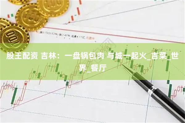 股王配资 吉林：一盘锅包肉 与城一起火_吉菜_世界_餐厅