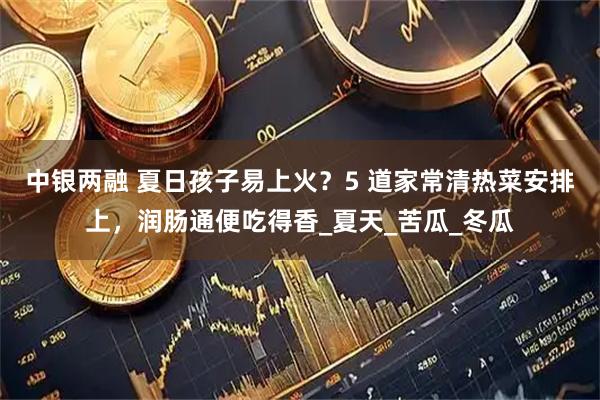 中银两融 夏日孩子易上火？5 道家常清热菜安排上，润肠通便吃得香_夏天_苦瓜_冬瓜