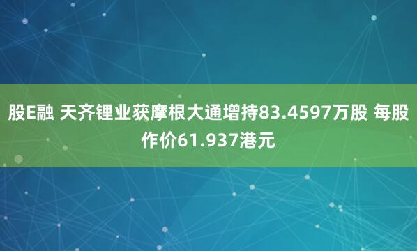 股E融 天齐锂业获摩根大通增持83.4597万股 每股作价61.937港元