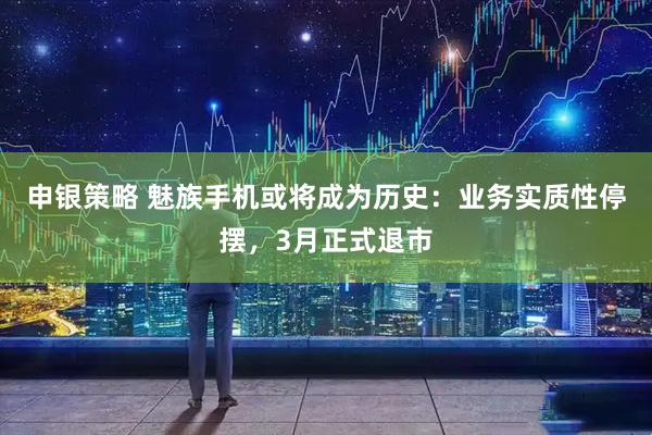 申银策略 魅族手机或将成为历史：业务实质性停摆，3月正式退市