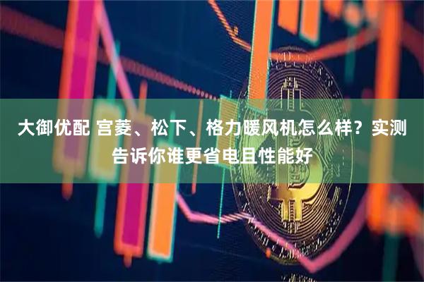 大御优配 宫菱、松下、格力暖风机怎么样？实测告诉你谁更省电且性能好