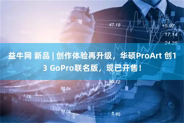 益牛网 新品 | 创作体验再升级，华硕ProArt 创13 GoPro联名版，现已开售！
