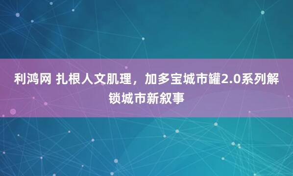 利鸿网 扎根人文肌理，加多宝城市罐2.0系列解锁城市新叙事