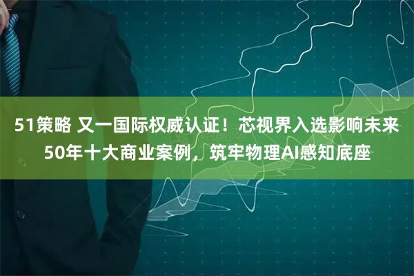 51策略 又一国际权威认证！芯视界入选影响未来50年十大商业案例，筑牢物理AI感知底座